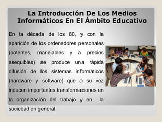 La Introducción De Los Medios
Informáticos En El Ámbito Educativo
En la década de los 80, y con la
aparición de los ordenadores personales
(potentes, manejables y a precios
asequibles) se produce una rápida
difusión de los sistemas informáticos
(hardware y software) que a su vez
inducen importantes transformaciones en
la organización del trabajo y en la
sociedad en general.
 
