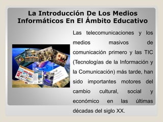 Las telecomunicaciones y los
medios masivos de
comunicación primero y las TIC
(Tecnologías de la Información y
la Comunicación) más tarde, han
sido importantes motores del
cambio cultural, social y
económico en las últimas
décadas del siglo XX.
La Introducción De Los Medios
Informáticos En El Ámbito Educativo
 