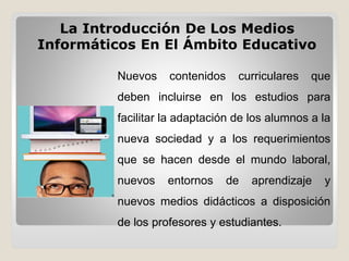 Nuevos contenidos curriculares que
deben incluirse en los estudios para
facilitar la adaptación de los alumnos a la
nueva sociedad y a los requerimientos
que se hacen desde el mundo laboral,
nuevos entornos de aprendizaje y
nuevos medios didácticos a disposición
de los profesores y estudiantes.
La Introducción De Los Medios
Informáticos En El Ámbito Educativo
 