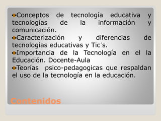 Contenidos
Conceptos de tecnología educativa y
tecnologías de la información y
comunicación.
Caracterización y diferencias de
tecnologías educativas y Tic´s.
Importancia de la Tecnología en el la
Educación. Docente-Aula
Teorías psico-pedagogicas que respaldan
el uso de la tecnología en la educación.
 