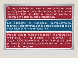 Los adelantos en tecnología, microelectrónica,
robótica y telecomunicaciones abren posibilidades de
innovación en el ámbito educativo.
En las sociedades actuales, el uso de los recursos
tecnológicos toma más relevancia en la vida de las
personas. Esto se debe al acelerado avance y
repercusión social de estas tecnologías.
Por ello, resulta necesario repensar los procesos de
enseñanza y aprendizaje y promover la
actualización permanente de los actores de este
proceso, principalmente, los docentes en torno a los
recursos tecnológicos
 
