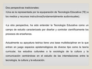 Dos perspectivas tradicionales:
•Una es la representada por la equiparación de Tecnología Educativa (TE) a
los medios y recursos instructivos(fundamentalmente audiovisuales).
•La otra perspectiva, ha sido entender la Tecnología Educativa como un
campo de estudio caracterizado por diseñar y controlar científicamente los
procesos de enseñanza.
Actualmente su apoyatura teórica tiene una base multidisciplinar en la que
entran en juego espacios epistemológicos de diverso tipo como la teoría
curricular, los estudios culturales o la sociología de la cultura y la
comunicación centrándose en el estudio de las interrelaciones entre la
tecnología, la cultura y la educación.
 