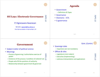 HUL291: Electronic GovernanceHUL291: Electronic Governance
P. Vigneswara Ilavarasan
MS 624 | vignesh@hss.iitd.ac.in
http://groups.google.co.in/group/egov_iitd
Agenda
• Government 
Definitions & Types– Definitions & Types
• Governance
• Electronic – ICTs
• E‐governance
2Vignesh
Government
• Subject matter of political science
• Meanings
– Process of governing / authoritative exercise of 
power
– Existence of the process / condition of ordered rule
– People who fill the positions of authority
– Relationship between government & governed
3Vignesh
Govt. (Contin)
• Sovereign state• Sovereign state 
– Important, but not mandatory
• Offices & roles
– Legislature (rule makers)
– Executive (implementing )
– Judiciary (interpretation and application)
Vignesh 44
 