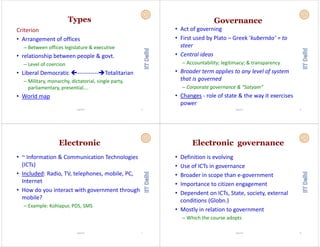 Types
Criterion
• Arrangement of offices• Arrangement of offices 
– Between offices legislature & executive
l i hi b l &• relationship between people & govt.
– Level of coercion
• Liberal Democratic  ‐‐‐‐‐‐‐‐‐‐‐ Totalitarian
– Military, monarchy, dictatorial, single party, 
parliamentary, presential….
• World map 
Vignesh 5
Governance
• Act of governing
• First used by Plato – Greek ‘kubernáo’ = toFirst used by Plato  Greek  kubernáo    to 
steer
• Central ideas• Central ideas
– Accountability; legitimacy; & transparency
B d li l l f• Broader term applies to any level of system 
that is governed
– Corporate governance & “Satyam” 
• Changes ‐ role of state & the way it exercises 
power 
Vignesh 6
Electronic
• ~ Information & Communication Technologies 
(ICT )(ICTs)
• Included: Radio, TV, telephones, mobile, PC, 
Internet 
• How do you interact with government through y g g
mobile?
– Example: Kohlapur, PDS, SMSp p , ,
Vignesh 7
Electronic governance
• Definition is evolving
• Use of ICTs in governance
• Broader in scope than e‐governmentp g
• Importance to citizen engagement
• Dependent on ICTs State society external• Dependent on ICTs, State, society, external 
conditions (Globn.)
M l i l i• Mostly in relation to government
– Which the course adopts
Vignesh 8
 