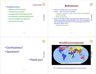 E-gov Conti..
• Possible tensionsPossible tensions
– efficiency Vs bureaucracy
transparency Vs control– transparency Vs control
– empowerment Vs disempowerment
centralization Vs distributed provision– centralization Vs distributed provision
– commercialization Vs regulation
it V– community Vs anomy
Vignesh 9
References
• Robinson, M. 1996. Governance, p.347‐348.
• Curtice J 1996 Government p 348‐349Curtice, J. 1996. Government, p.348 349.
– In: Kuper, A. and Kuper, J. 1996. The Social Sciences Encyclopedia, 
London:Routledge. 
– @ Sharma Photostats
• Rossel, P. and Finder, M. 2007. Conceptualizing e‐Governance. ACM 
International Conference Proceeding Series; Vol. 232, Proceedings of g ; , g f
the 1st international conference on Theory and practice of electronic 
governance, Macao, China. 
– Uploaded in the egroupUploaded in the egroup. 
Vignesh 10
• Clarifications?
• Questions?
• Thank you!
Vignesh 11
World Governments
Vignesh 12
Source: http://commons.wikimedia.org/wiki/File:Form_of_government.png <
 