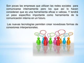 Son pocas las empresas que utilizan las redes sociales para
comunicarse internamente pero los que así lo hacen
consideran que es una herramienta eficaz e valiosa. Y tendrá
un peso específico importante como herramienta de la
comunicación interna en un futuro.

 Las nuevas tecnologías permiten crear novedosas formas de
conexiones interpersonales.
 
