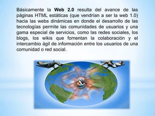 Básicamente la Web 2.0 resulta del avance de las
páginas HTML estáticas (que vendrían a ser la web 1.0)
hacia las webs dinámicas en donde el desarrollo de las
tecnologías permite las comunidades de usuarios y una
gama especial de servicios, como las redes sociales, los
blogs, los wikis que fomentan la colaboración y el
intercambio ágil de información entre los usuarios de una
comunidad o red social.
 