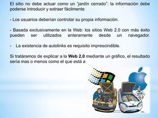 El sitio no debe actuar como un “jardín cerrado”: la información debe
poderse introducir y extraer fácilmente

- Los usuarios deberían controlar su propia información.

- Basada exclusivamente en la Web: los sitios Web 2.0 con más éxito
pueden ser utilizados enteramente desde un navegador.

-   La existencia de autolinks es requisito imprescindible.

Si tratáramos de explicar a la Web 2.0 mediante un gráfico, el resultado
sería mas o menos como el que está a
 