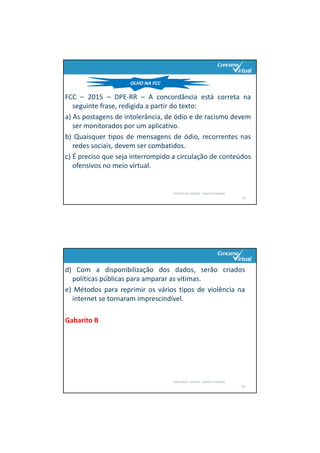 FCC – 2015 – DPE‐RR – A concordância está correta na
seguinte frase, redigida a partir do texto:
a) As postagens de intolerância, de ódio e de racismo devem
ser monitorados por um aplicativo.
b) Quaisquer tipos de mensagens de ódio, recorrentes nas
redes sociais, devem ser combatidos.
c) É preciso que seja interrompido a circulação de conteúdos
ofensivos no meio virtual.
PORTUGUÊS: SINTAXE – RENATO PORPINO
19
OLHO NA FCC
d) Com a disponibilização dos dados, serão criados
políticas públicas para amparar as vítimas.
e) Métodos para reprimir os vários tipos de violência na
internet se tornaram imprescindível.
Gabarito B
PORTUGUÊS: SINTAXE – RENATO PORPINO
20
 