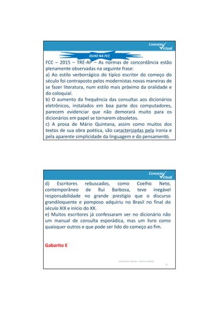 PORTUGUÊS: SINTAXE – RENATO PORPINO
21
OLHO NA FCC
FCC – 2015 – TRE‐AP – As normas de concordância estão
plenamente observadas na seguinte frase:
a) Ao estilo verborrágico do típico escritor do começo do
século foi contraposto pelos modernistas novas maneiras de
se fazer literatura, num estilo mais próximo da oralidade e
do coloquial.
b) O aumento da frequência das consultas aos dicionários
eletrônicos, instalados em boa parte dos computadores,
parecem evidenciar que não demorará muito para os
dicionários em papel se tornarem obsoletos.
c) A prosa de Mário Quintana, assim como muitos dos
textos de sua obra poética, são caracterizadas pela ironia e
pela aparente simplicidade da linguagem e do pensamento.
d) Escritores rebuscados, como Coelho Neto,
contemporâneo de Rui Barbosa, teve inegável
responsabilidade no grande prestígio que o discurso
grandiloquente e pomposo adquiriu no Brasil no final do
século XIX e início do XX.
e) Muitos escritores já confessaram ver no dicionário não
um manual de consulta esporádica, mas um livro como
quaisquer outros e que pode ser lido do começo ao fim.
Gabarito E
PORTUGUÊS: SINTAXE – RENATO PORPINO
22
 