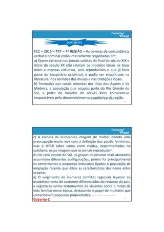 PORTUGUÊS: SINTAXE ‐ RENATO PORPINO
25
OLHO NA FCC
FCC – 2015 – TRT – 4ª REGIÃO – As normas de concordância
verbal e nominal estão inteiramente respeitadas em:
a) Quem escrevia nos jornais sulistas do final do século XIX e
início do século XX não criaram os modelos ideais de boas
mães e esposas virtuosas, pois reproduziam o que já fazia
parte do imaginário ocidental, e podia ser encontrado na
literatura, nos sermões das missas e nas tradições locais.
b) Formadas por casais oriundas das ilhas dos Açores e da
Madeira, a população que ocupou parte do Rio Grande do
Sul, a partir de meados do século XVIII, tornaram‐se
responsáveis pelo desenvolvimento econômico da região.
PORTUGUÊS: SINTAXE ‐ RENATO PORPINO
26
c) A escolha de numerosas imagens de mulher denota uma
preocupação muito viva com a definição dos papéis femininos,
mas é difícil saber como eram vividas, experimentadas no
cotidiano, essas imagens que os jornais reproduziam.
d) Em cada capital do Sul, os grupos de pessoas mais abastados
assumiram diferentes configurações, porém foi principalmente
os comerciantes e pequenos industriais ligados à população de
imigração recente que ditou as características das novas elites
urbanas.
e) O surgimento de inúmeros conflitos regionais levaram ao
estabelecimento de costumes diferenciados do restante do país,
e registra‐se vários testemunhos de viajantes sobre o modo de
vida familiar nessa época, destacando o papel de mulheres que
comandavam pequenas propriedades.
Gabarito C
 
