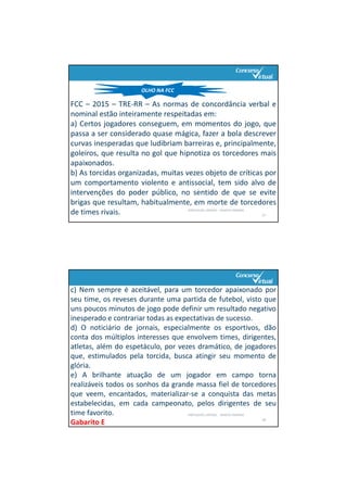 PORTUGUÊS: SINTAXE – RENATO PORPINO
27
FCC – 2015 – TRE‐RR – As normas de concordância verbal e
nominal estão inteiramente respeitadas em:
a) Certos jogadores conseguem, em momentos do jogo, que
passa a ser considerado quase mágica, fazer a bola descrever
curvas inesperadas que ludibriam barreiras e, principalmente,
goleiros, que resulta no gol que hipnotiza os torcedores mais
apaixonados.
b) As torcidas organizadas, muitas vezes objeto de críticas por
um comportamento violento e antissocial, tem sido alvo de
intervenções do poder público, no sentido de que se evite
brigas que resultam, habitualmente, em morte de torcedores
de times rivais.
OLHO NA FCC
PORTUGUÊS: SINTAXE ‐ RENATO PORPINO
28
c) Nem sempre é aceitável, para um torcedor apaixonado por
seu time, os reveses durante uma partida de futebol, visto que
uns poucos minutos de jogo pode definir um resultado negativo
inesperado e contrariar todas as expectativas de sucesso.
d) O noticiário de jornais, especialmente os esportivos, dão
conta dos múltiplos interesses que envolvem times, dirigentes,
atletas, além do espetáculo, por vezes dramático, de jogadores
que, estimulados pela torcida, busca atingir seu momento de
glória.
e) A brilhante atuação de um jogador em campo torna
realizáveis todos os sonhos da grande massa fiel de torcedores
que veem, encantados, materializar‐se a conquista das metas
estabelecidas, em cada campeonato, pelos dirigentes de seu
time favorito.
Gabarito E
 