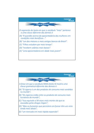O segmento do texto em que o vocábulo “mais” pertence
a uma classe diferente das demais é
(A) “A questão acerca da aposentadoria das mulheres em
condições mais benéficas...”.
(B) “um dos maiores e mais antigos bancos do Brasil”.
(C) “Filhos estudam por mais tempo”.
(D) “recebem salários mais baixos”.
(E) “uma aposentadoria em idade mais jovem”.
OLHO NA QUESTÃO
A frase em que o vocábulo MAIS (texto 4) mostra uma 
classe gramatical diferente das demais é:
(A) “O cigarro é um dos produtos de consumo mais vendidos 
no mundo”;
(B) “Os cigarros estão entre os produtos de consumo mais 
lucrativos do mundo”;
(C) “Isso equivale a 50 vezes mais mortes do que as 
causadas pelas drogas ilegais”;
(D) “Mas os fumantes que persistem em fumar têm um vício 
ainda mais idiota”;
(E) “um mercado em mais rápida expansão”.
OLHO NA QUESTÃO
 