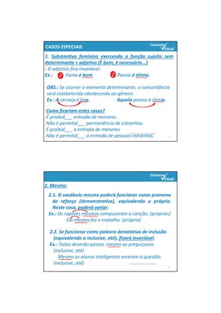 PORTUGUÊS: RENATO PORPINO
7
OBS.: Se ocorrer o elemento determinante, a concordância 
será estabelecida obedecendo ao gênero:
Ex.: A cerveja é boa.                       Aquela poesia é ótima.
CASOS ESPECIAIS
1. Substantivo feminino exercendo a função sujeito sem
determinante + adjetivo (É bom, é necessário...)
‐ O adjetivo fica invariável.
Ex.: Fanta é bom. Poesia é ótimo.
Como ficariam estes casos?
É proibid___ entrada de menores.
Não é permitid___ permanência de estranhos.
É proibid___ a entrada de menores
Não é permitid___ a entrada de pessoas estranhas.
PORTUGUÊS: RENATO PORPINO
8
2. Mesmo:
2.1. O vocábulo mesmo poderá funcionar como pronome
de reforço (demonstrativo), equivalendo a próprio.
Neste caso, poderá variar.
Ex.: Os rapazes mesmos compuseram a canção. (próprios)
Ela mesma fez o trabalho. (própria)
2.2. Se funcionar como palavra denotativa de inclusão 
(equivalendo a inclusive, até), ficará invariável.
Ex.: Todas deverão passar, mesmo as preguiçosas. 
(inclusive, até)
Mesmo os alunos inteligentes erraram a questão. 
(inclusive, até)
 