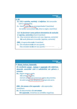3.1. Só (= sozinho, sozinha) ‐ é adjetivo. Vai concordar 
com o substantivo;
Ex.: Vocês estão sós ou acompanhadas? (sozinhas)
As noivas nunca ficam sós, disse a sogra. (sozinhos)
PORTUGUÊS: RENATO PORPINO
9
3. Só:
3.2. Se funcionar como palavra denotativa de exclusão 
(= apenas, somente), ficará invariável.
Ex.: Elas comeram só arroz com ovo. (apenas, somente)
Só vocês faltaram à reunião. (apenas, somente)
OBS.: A expressão a sós é invariável.
Ex.: Ele estudava a sós em seu quarto.
Elas estudam a sós em seu quarto.       
4. Anexo, Incluso, Separado:
Os vocábulos anexo , incluso e separado são adjetivos,
devendo concordar com o substantivo em gênero e
número.
Ex.: Segue anexa a carta.
Vão anexas as fotos.
Correm anexos aos processos vários documentos.
Já está inclusa nas despesas a compra do carro.
OBS.: Em anexo e Em separado – são expressões 
invariáveis.
Ex.: Os documentos vão em anexo.
Em separado, enviamos as certidões negativas.
 