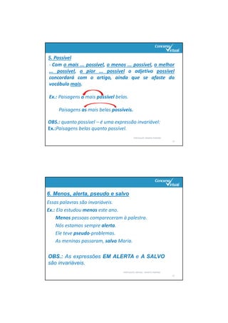 PORTUGUÊS: RENATO PORPINO
11
5. Possível
‐ Com o mais ... possível, o menos ... possível, o melhor
... possível, o pior ... possível o adjetivo possível
concordará com o artigo, ainda que se afaste do
vocábulo mais.
Ex.: Paisagens o mais possível belas.
Paisagens as mais belas possíveis.
OBS.: quanto possível – é uma expressão invariável:
Ex.:Paisagens belas quanto possível.
Essas palavras são invariáveis.
Ex.: Ela estudou menos este ano.
Menos pessoas compareceram à palestra.
Nós estamos sempre alerta.
Ele teve pseudo‐problemas.
As meninas passaram, salvo Maria.
PORTUGUÊS: SINTAXE – RENATO PORPINO
12
OBS.: As expressões EM ALERTA e A SALVO
são invariáveis.
6. Menos, alerta, pseudo e salvo
 