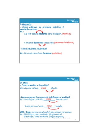 8. Bastante:
‐ Como adjetivo ou pronome adjetivo, é
vocábulo variável;
Ex.:
Ele tem cédula bastante para a viagem.
Conversei bastantes vezes hoje.
‐ Como advérbio, invariável.
Ex.: Elas hoje dormiram bastante.
(adjetivo)
(pronome indefinido)
(advérbio)
‐ Como advérbio, é invariável.
Ex.: A porta estava __________ aberta.
PORTUGUÊS: SINTAXE – RENATO PORPINO
14
OBS.: Todo, mesmo sendo advérbio, poderá concordar:
Ex.: Ela chegou todo molhada. (língua culta)
Ela chegou toda molhada. (língua popular)
- Como numeral (ou pronome indefinido), é variável.
Ex.: O moleque comprou __________ lata de cerol. 
Tenho por você uma __________ paixão
meio
meia 
meia 
9. Meio 
 