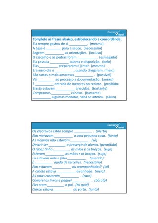 Complete as frases abaixo, estabelecendo a concordância:
Ela sempre gostou de si __________.  (mesmo)
A água é ________ para a saúde.  (necessário)
Seguem __________ as orientações.  (incluso)
O cascalho e as pedras foram __________ .  (esmagado)
Ela possuía __________ talento e disposição.  (belo)
Elas __________ prepararam o jantar.  (mesmo)
Era meio‐dia e __________, quando chegaram. (meio)
São cartas o mais amorosas __________ .  (possível)
Vai _________ ao processo a documentação.  (anexo)
É __________ entrada de menores no recinto.  (proibido)
Elas já estavam __________ crescidas.  (bastante)
Compramos __________ canetas.  (bastante)
__________ algumas medidas, nada se alterou.  (salvo)
Os escoteiros estão sempre __________ .  (alerta)
Elas moravam __________ a uma pequena casa.  (junto)
As meninas não estavam __________.  (só)
Deverá ser _________ a presença de alunos. (permitido)
O rapaz tinha _________ as mãos e os braços.  (sujo)
Estavam __________ as mãos e os braços.  (sujo)
Lá estavam mãe e filho __________ .  (querido)
É __________ ajuda de terceiros.  (necessário)
Elas estavam __________ ou acompanhadas?  (só)
A caneta estava __________ arranhada.  (meio)
As casas custaram __________ .  (caro)
Comprei os livros e paguei __________ .  (barato)
Eles eram _________ o pai.  (tal qual)
Clarice estava __________ da porta.  (junto)
 