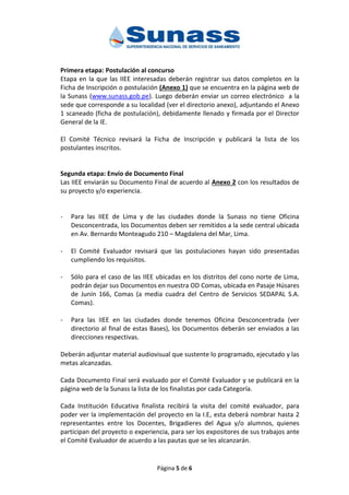 Página 5 de 6
Primera etapa: Postulación al concurso
Etapa en la que las IIEE interesadas deberán registrar sus datos completos en la
Ficha de Inscripción o postulación (Anexo 1) que se encuentra en la página web de
la Sunass (www.sunass.gob.pe). Luego deberán enviar un correo electrónico a la
sede que corresponde a su localidad (ver el directorio anexo), adjuntando el Anexo
1 scaneado (ficha de postulación), debidamente llenado y firmada por el Director
General de la IE.
El Comité Técnico revisará la Ficha de Inscripción y publicará la lista de los
postulantes inscritos.
Segunda etapa: Envío de Documento Final
Las IIEE enviarán su Documento Final de acuerdo al Anexo 2 con los resultados de
su proyecto y/o experiencia.
- Para las IIEE de Lima y de las ciudades donde la Sunass no tiene Oficina
Desconcentrada, los Documentos deben ser remitidos a la sede central ubicada
en Av. Bernardo Monteagudo 210 – Magdalena del Mar, Lima.
- El Comité Evaluador revisará que las postulaciones hayan sido presentadas
cumpliendo los requisitos.
- Sólo para el caso de las IIEE ubicadas en los distritos del cono norte de Lima,
podrán dejar sus Documentos en nuestra OD Comas, ubicada en Pasaje Húsares
de Junín 166, Comas (a media cuadra del Centro de Servicios SEDAPAL S.A.
Comas).
- Para las IIEE en las ciudades donde tenemos Oficina Desconcentrada (ver
directorio al final de estas Bases), los Documentos deberán ser enviados a las
direcciones respectivas.
Deberán adjuntar material audiovisual que sustente lo programado, ejecutado y las
metas alcanzadas.
Cada Documento Final será evaluado por el Comité Evaluador y se publicará en la
página web de la Sunass la lista de los finalistas por cada Categoría.
Cada Institución Educativa finalista recibirá la visita del comité evaluador, para
poder ver la implementación del proyecto en la I.E, esta deberá nombrar hasta 2
representantes entre los Docentes, Brigadieres del Agua y/o alumnos, quienes
participan del proyecto o experiencia, para ser los expositores de sus trabajos ante
el Comité Evaluador de acuerdo a las pautas que se les alcanzarán.
 