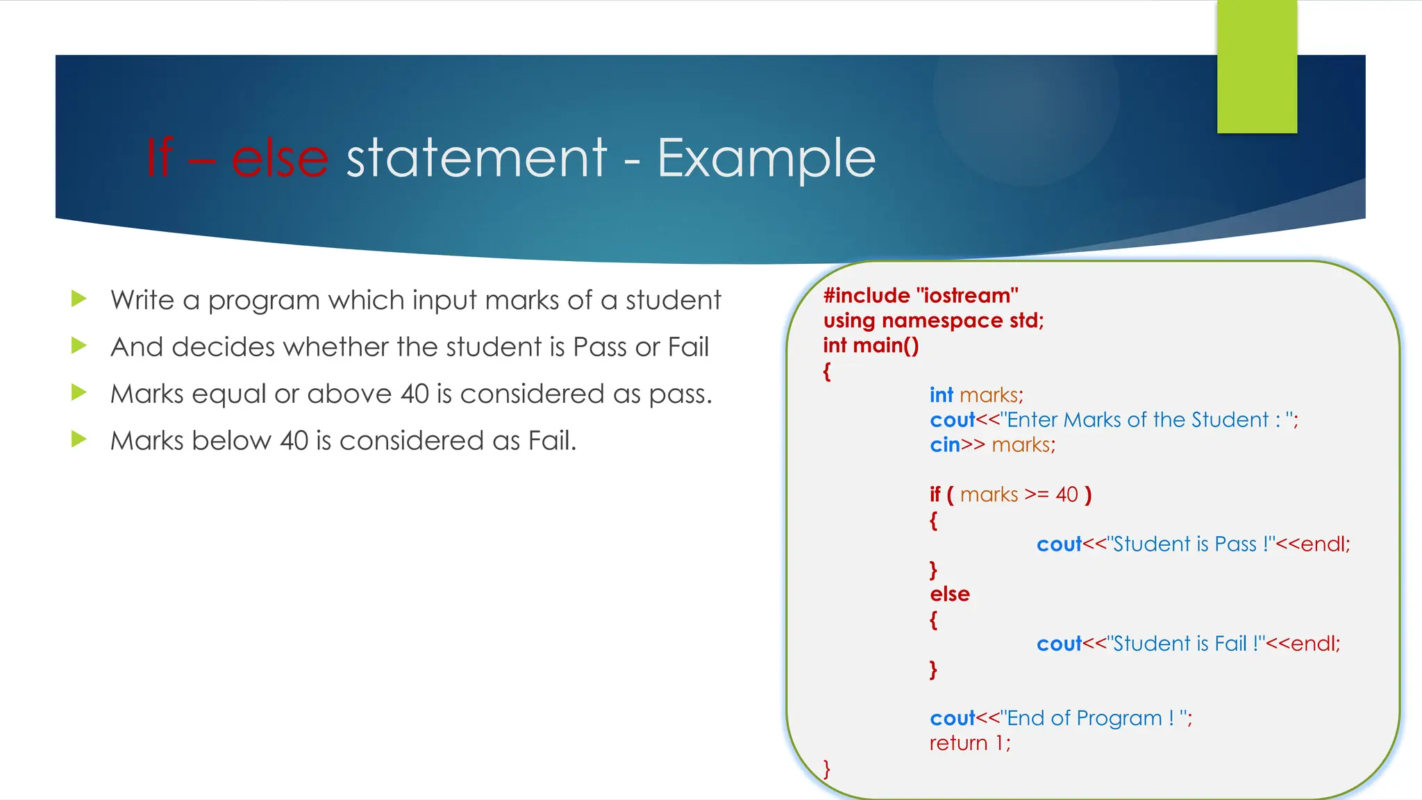 If – else statement - Example
 Write a program which input marks of a student
 And decides whether the student is Pass or Fail
 Marks equal or above 40 is considered as pass.
 Marks below 40 is considered as Fail.
#include "iostream"
using namespace std;
int main()
{
int marks;
cout<<"Enter Marks of the Student : ";
cin>> marks;
if ( marks >= 40 )
{
cout<<"Student is Pass !"<<endl;
}
else
{
cout<<"Student is Fail !"<<endl;
}
cout<<"End of Program ! ";
return 1;
}
 