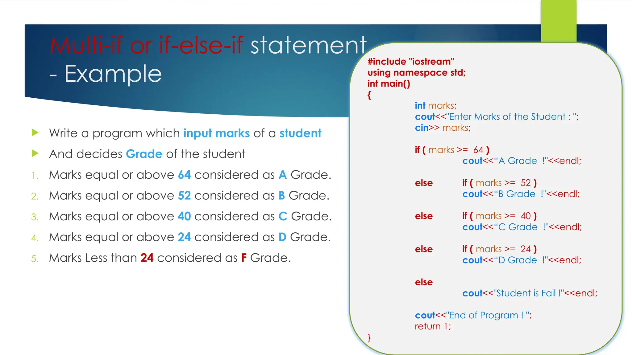 Multi-if or if-else-if statement
- Example
 Write a program which input marks of a student
 And decides Grade of the student
1. Marks equal or above 64 considered as A Grade.
2. Marks equal or above 52 considered as B Grade.
3. Marks equal or above 40 considered as C Grade.
4. Marks equal or above 24 considered as D Grade.
5. Marks Less than 24 considered as F Grade.
#include "iostream"
using namespace std;
int main()
{
int marks;
cout<<"Enter Marks of the Student : ";
cin>> marks;
if ( marks >= 64 )
cout<<“A Grade !"<<endl;
else if ( marks >= 52 )
cout<<“B Grade !"<<endl;
else if ( marks >= 40 )
cout<<“C Grade !"<<endl;
else if ( marks >= 24 )
cout<<“D Grade !"<<endl;
else
cout<<"Student is Fail !"<<endl;
cout<<"End of Program ! ";
return 1;
}
 