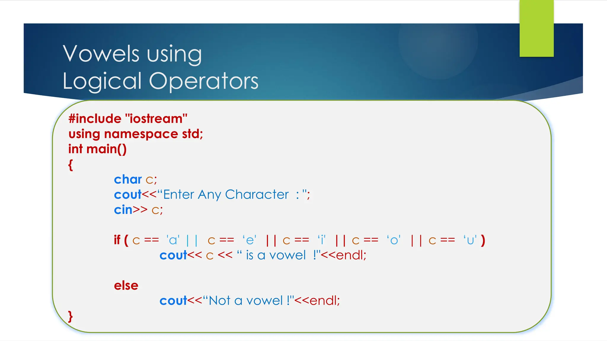 Vowels using
Logical Operators
#include "iostream"
using namespace std;
int main()
{
char c;
cout<<“Enter Any Character : ";
cin>> c;
if ( c == 'a' || c == ‘e' || c == ‘i' || c == ‘o' || c == ‘u' )
cout<< c << “ is a vowel !"<<endl;
else
cout<<“Not a vowel !"<<endl;
}
 