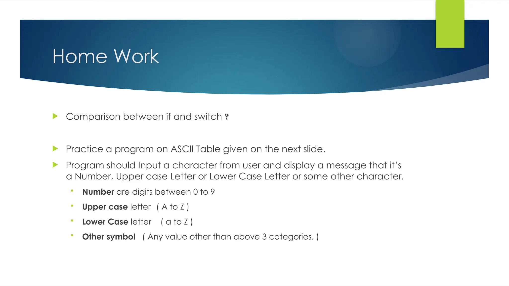 Home Work
 Comparison between if and switch ?
 Practice a program on ASCII Table given on the next slide.
 Program should Input a character from user and display a message that it’s
a Number, Upper case Letter or Lower Case Letter or some other character.
 Number are digits between 0 to 9
 Upper case letter ( A to Z )
 Lower Case letter ( a to Z )
 Other symbol ( Any value other than above 3 categories. )
 