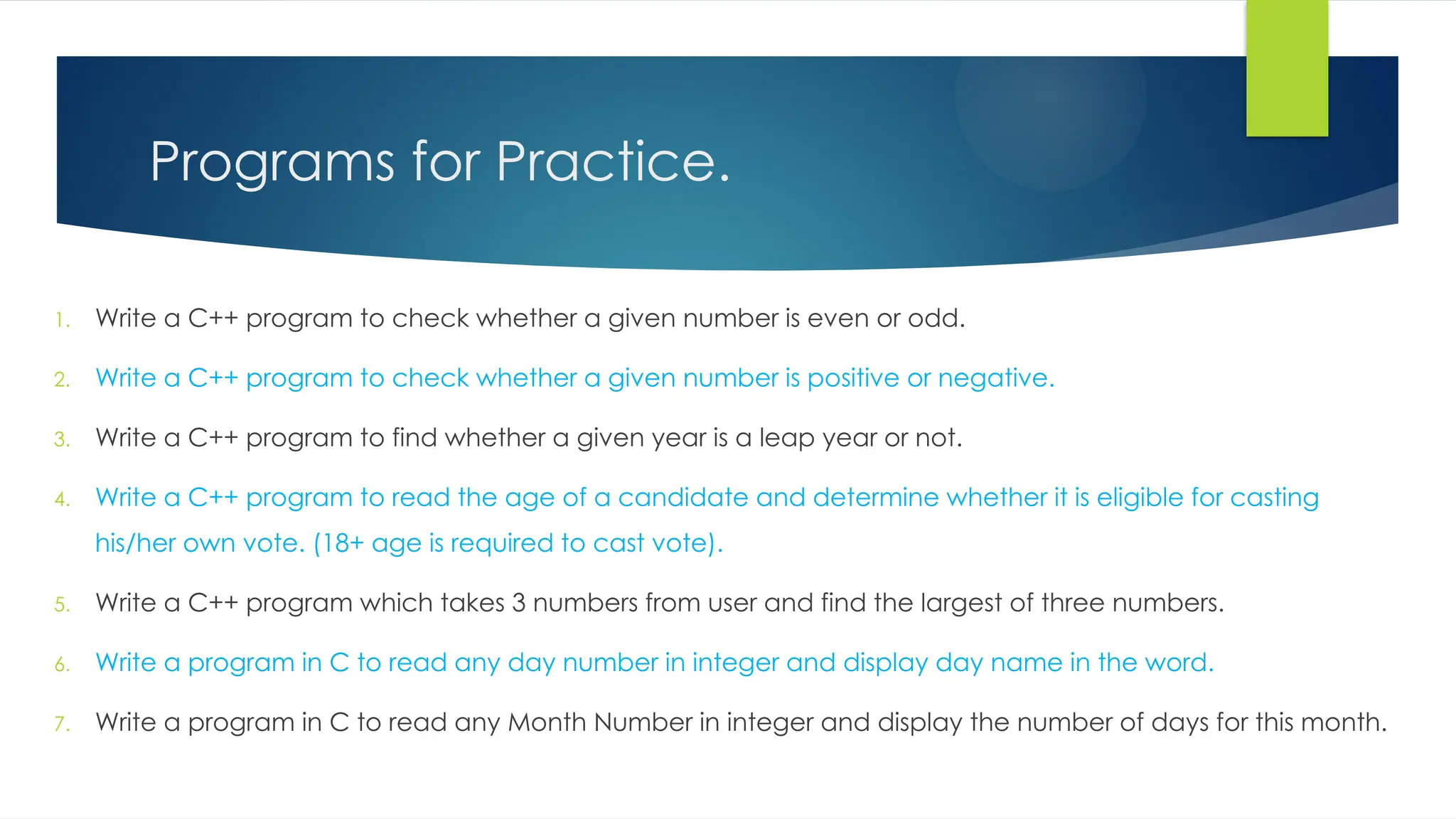 Programs for Practice.
1. Write a C++ program to check whether a given number is even or odd.
2. Write a C++ program to check whether a given number is positive or negative.
3. Write a C++ program to find whether a given year is a leap year or not.
4. Write a C++ program to read the age of a candidate and determine whether it is eligible for casting
his/her own vote. (18+ age is required to cast vote).
5. Write a C++ program which takes 3 numbers from user and find the largest of three numbers.
6. Write a program in C to read any day number in integer and display day name in the word.
7. Write a program in C to read any Month Number in integer and display the number of days for this month.
 