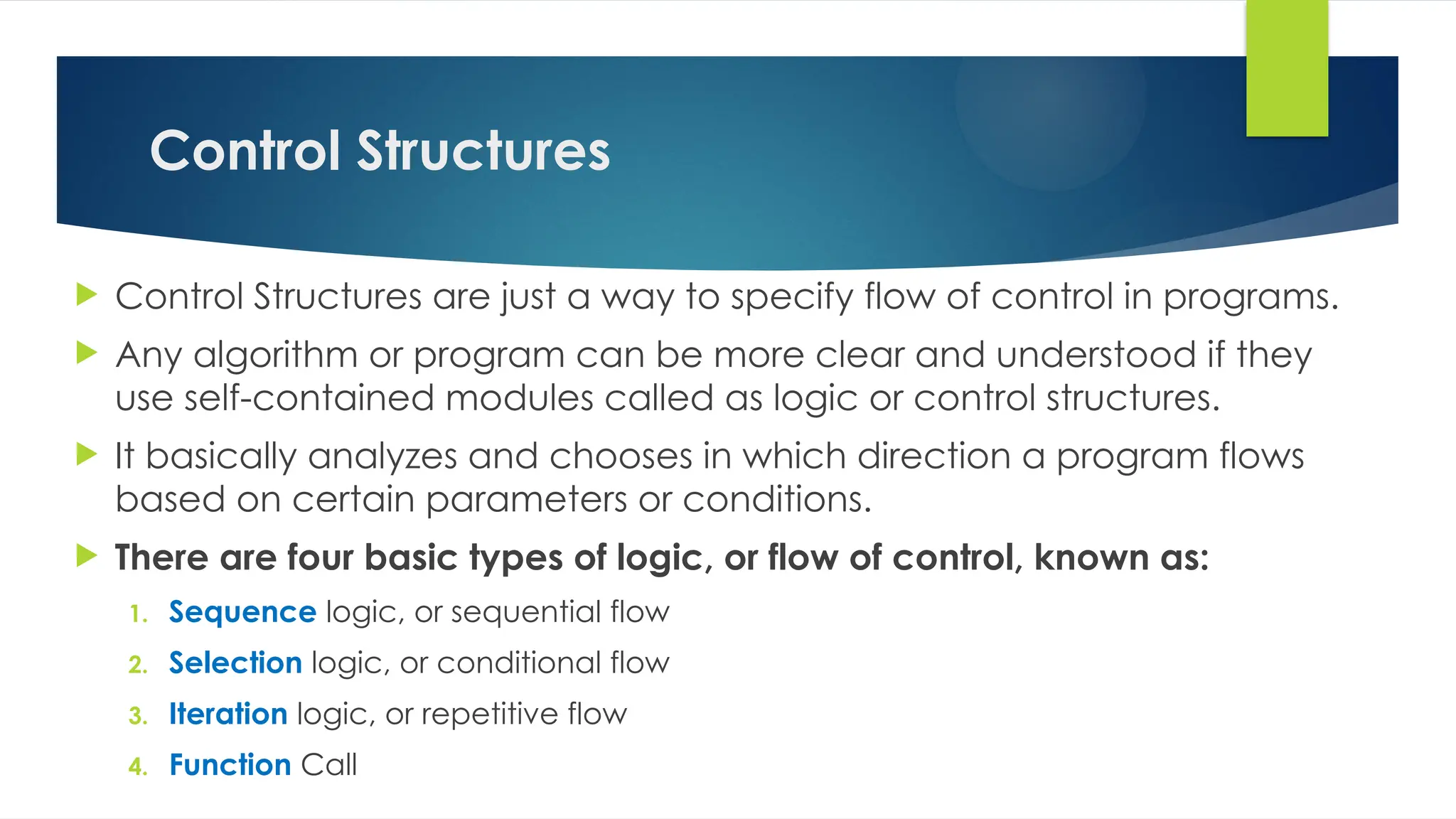 Control Structures
 Control Structures are just a way to specify flow of control in programs.
 Any algorithm or program can be more clear and understood if they
use self-contained modules called as logic or control structures.
 It basically analyzes and chooses in which direction a program flows
based on certain parameters or conditions.
 There are four basic types of logic, or flow of control, known as:
1. Sequence logic, or sequential flow
2. Selection logic, or conditional flow
3. Iteration logic, or repetitive flow
4. Function Call
 