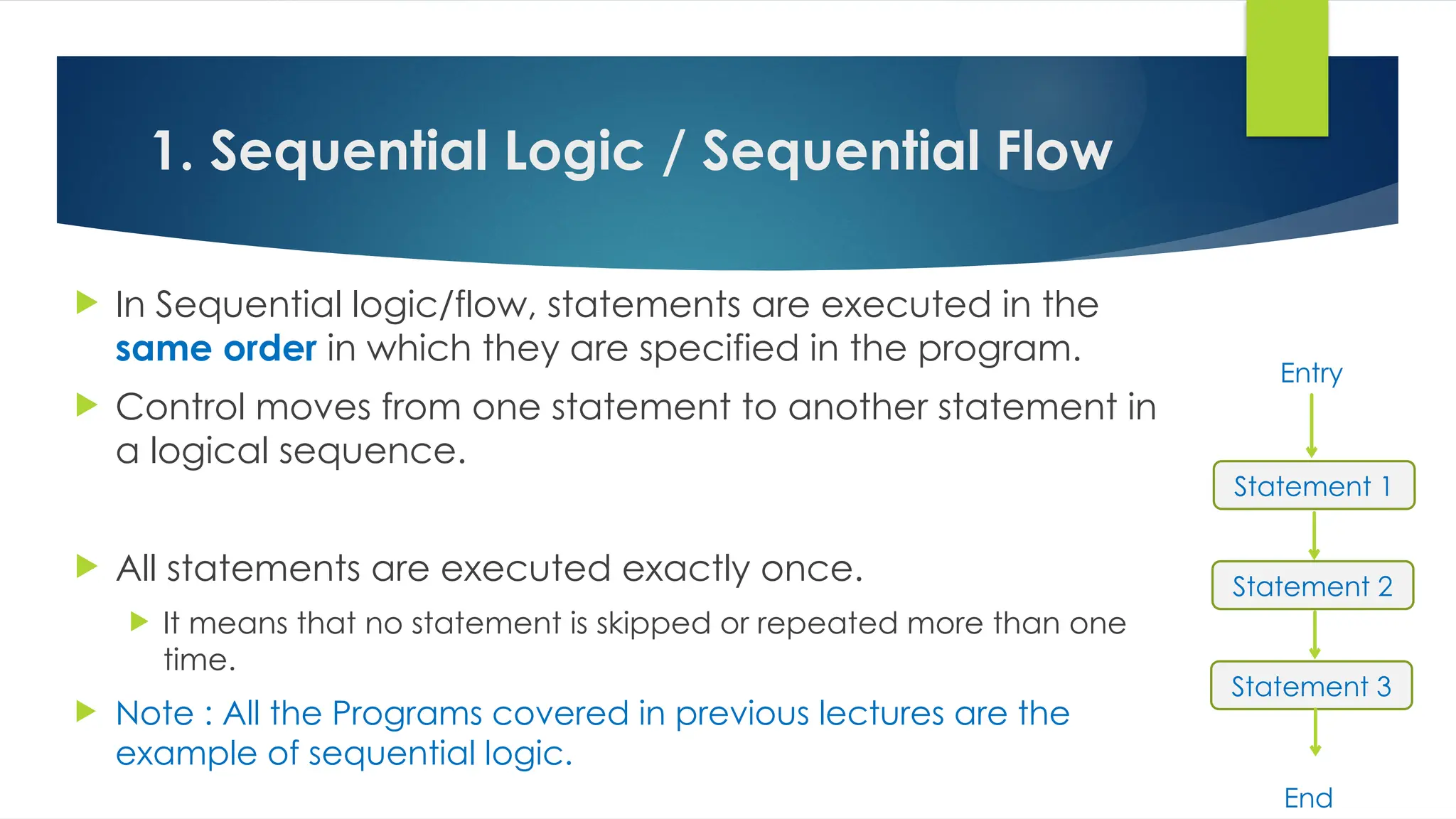 1. Sequential Logic / Sequential Flow
 In Sequential logic/flow, statements are executed in the
same order in which they are specified in the program.
 Control moves from one statement to another statement in
a logical sequence.
 All statements are executed exactly once.
 It means that no statement is skipped or repeated more than one
time.
 Note : All the Programs covered in previous lectures are the
example of sequential logic.
Statement 1
Statement 2
Statement 3
Entry
End
 