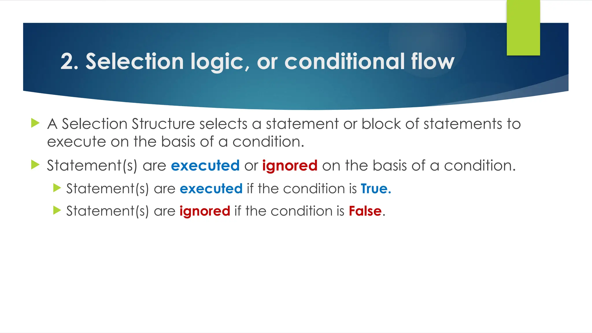 2. Selection logic, or conditional flow
 A Selection Structure selects a statement or block of statements to
execute on the basis of a condition.
 Statement(s) are executed or ignored on the basis of a condition.
 Statement(s) are executed if the condition is True.
 Statement(s) are ignored if the condition is False.
 