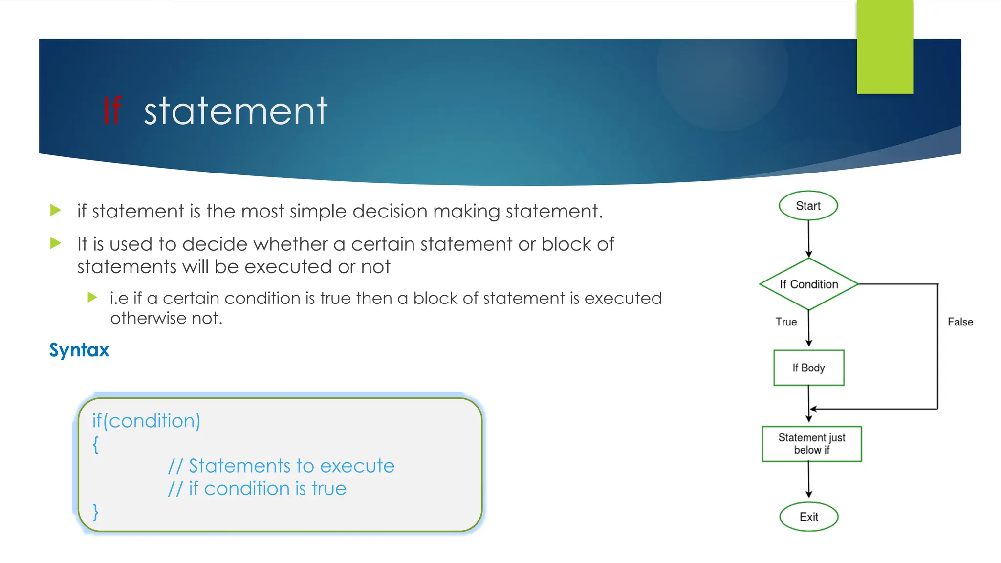 If statement
 if statement is the most simple decision making statement.
 It is used to decide whether a certain statement or block of
statements will be executed or not
 i.e if a certain condition is true then a block of statement is executed
otherwise not.
Syntax
if(condition)
{
// Statements to execute
// if condition is true
}
 