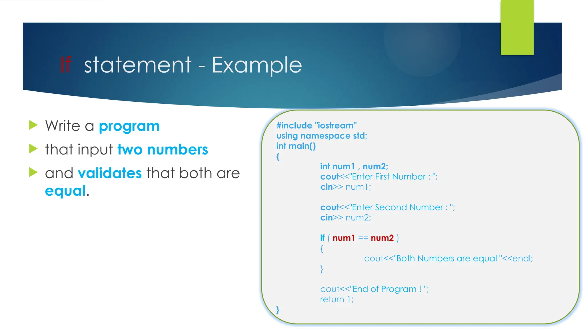 If statement - Example
 Write a program
 that input two numbers
 and validates that both are
equal.
#include "iostream"
using namespace std;
int main()
{
int num1 , num2;
cout<<"Enter First Number : ";
cin>> num1;
cout<<"Enter Second Number : ";
cin>> num2;
if ( num1 == num2 )
{
cout<<"Both Numbers are equal "<<endl;
}
cout<<"End of Program ! ";
return 1;
}
 