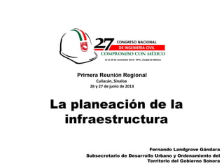1
Fernando Landgrave Gándara
Subsecretario de Desarrollo Urbano y Ordenamiento del
Territorio del Gobierno Sonora
La planeación de la
infraestructura
Primera Reunión Regional
Culiacán, Sinaloa
26 y 27 de junio de 2013
 