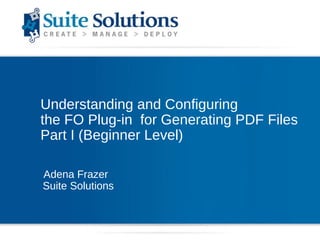 Understanding and Configuring  the FO Plug-in  for Generating PDF Files Part I (Beginner Level) Adena Frazer Suite Solutions 