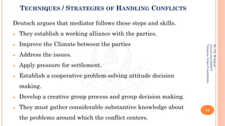 TECHNIQUES / STRATEGIES OF HANDLING CONFLICTS
Deutsch argues that mediator follows these steps and skills.
• They establish a working alliance with the parties.
• Improve the Climate between the parties
• Address the issues.
• Apply pressure for settlement.
• Establish a cooperative problem-solving attitude decision
making.
• Develop a creative group process and group decision making.
• They must gather considerable substantive knowledge about
the problems around which the conflict centers.
13
By:
Ch.
M.Ashraf
tinyurl.com/z3j85t57
Telegram:
https://t.me/duhdra
 