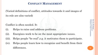 CONFLICT MANAGEMENT
(Varied definitions of conflict, attitudes towards it and images of
its role are also varied)
Conflict is often needed. It:
(i). Helps to raise and address problems.
(ii). Energizes work to be on the most appropriate issues.
(iii). Helps people “be real”,e.g. it motivates them to participate.
(iv). Helps people learn how to recognize and benefit from their
differences. 6
By:
Ch.
M.Ashraf
tinyurl.com/z3j85t57
Telegram:
https://t.me/duhdra
 
