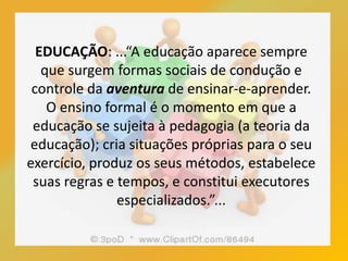 EDUCAÇÃO: ...“A educação aparece sempre
que surgem formas sociais de condução e
controle da aventura de ensinar-e-aprender.
O ensino formal é o momento em que a
educação se sujeita à pedagogia (a teoria da
educação); cria situações próprias para o seu
exercício, produz os seus métodos, estabelece
suas regras e tempos, e constitui executores
especializados.”...
 