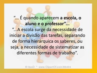 “... É quando aparecem a escola, o
aluno e o professor”...
“...A escola surge da necessidade de
iniciar a divisão das tarefas, separando
de forma hierárquica os saberes, ou
seja, a necessidade de sistematizar as
diferentes formas de trabalho”.
 