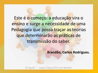 Este é o começo: a educação vira o
ensino e surge a necessidade de uma
Pedagogia que possa traçar as teorias
que determinarão as práticas de
transmissão do saber.
Brandão, Carlos Rodrigues.
 