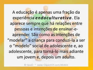 A educação é apenas uma fração da
experiência endoculturativa. Ela
aparece sempre que há relações entre
pessoas e intenções de ensinar-e-
aprender. São como as intenções de
“modelar” a criança para conduzi-la a ser
o “modelo” social de adolescente e, ao
adolescente, para torná-lo mais adiante
um jovem e, depois um adulto.
 