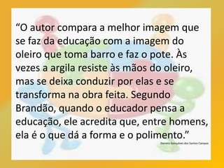 “O autor compara a melhor imagem que
se faz da educação com a imagem do
oleiro que toma barro e faz o pote. Às
vezes a argila resiste às mãos do oleiro,
mas se deixa conduzir por elas e se
transforma na obra feita. Segundo
Brandão, quando o educador pensa a
educação, ele acredita que, entre homens,
ela é o que dá a forma e o polimento.”
Daniela Gonçalves dos Santos Campos
 
