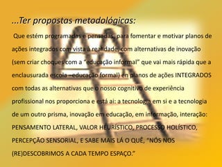 ...Ter propostas metodológicas:
Que estém programadas e pensadas, para fomentar e motivar planos de
ações integrados com vista à realidade, com alternativas de inovação
(sem criar choques com a “educação informal” que vai mais rápida que a
enclausurada escola –educação formal) en planos de ações INTEGRADOS
com todas as alternativas que o nosso cognitivo de experiência
profissional nos proporciona e está ai: a tecnologia em si e a tecnologia
de um outro prisma, inovação em educação, em informação, interação:
PENSAMENTO LATERAL, VALOR HEURÍSTICO, PROCESSO HOLÍSTICO,
PERCEPÇÃO SENSORIAL, E SABE MAIS LÁ O QUÊ, “NÓS NOS
(RE)DESCOBRIMOS A CADA TEMPO ESPAÇO.”
 