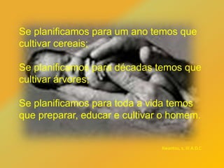 Se planificamos para um ano temos que
cultivar cereais;
Se planificamos para décadas temos que
cultivar árvores;
Se planificamos para toda a vida temos
que preparar, educar e cultivar o homem.
Kwantsu, s. III A.D.C
 