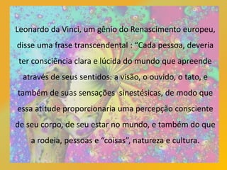 Leonardo da Vinci, um gênio do Renascimento europeu,
disse uma frase transcendental : “Cada pessoa, deveria
ter consciência clara e lúcida do mundo que apreende
através de seus sentidos: a visão, o ouvido, o tato, e
também de suas sensações sinestésicas, de modo que
essa atitude proporcionaria uma percepção consciente
de seu corpo, de seu estar no mundo, e também do que
a rodeia, pessoas e “coisas”, natureza e cultura.
 