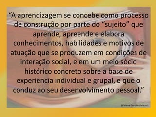 “A aprendizagem se concebe como processo
de construção por parte do “sujeito” que
aprende, apreende e elabora
conhecimentos, habilidades e motivos de
atuação que se produzem em condições de
interação social, e em um meio sócio
histórico concreto sobre a base de
experiência individual e grupal, e que o
conduz ao seu desenvolvimento pessoal.”
(Viviana González Maura).
 