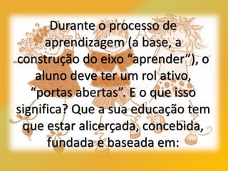 Durante o processo de
aprendizagem (a base, a
construção do eixo “aprender”), o
aluno deve ter um rol ativo,
“portas abertas”. E o que isso
significa? Que a sua educação tem
que estar alicerçada, concebida,
fundada e baseada em:
 