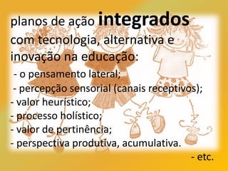 planos de ação integrados
com tecnologia, alternativa e
inovação na educação:
- o pensamento lateral;
- percepção sensorial (canais receptivos);
- valor heurístico;
- processo holístico;
- valor de pertinência;
- perspectiva produtiva, acumulativa.
- etc.
 