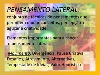 PENSAMENTO LATERAL:
conjunto de técnicas de pensamentos que
permitem mudar conceitos, percepção e
aguçar a criatividade.
Elementos importantes para alcançar
o pensamento lateral:
Movimento, Divergência, Pausa Criativa,
Desafios, Atrevimento, Alternativas,
Tempestade de Ideias, Valor Heurístico
 
