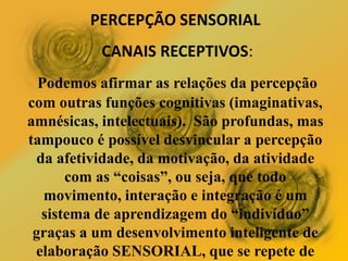 PERCEPÇÃO SENSORIAL
CANAIS RECEPTIVOS:
Podemos afirmar as relações da percepção
com outras funções cognitivas (imaginativas,
amnésicas, intelectuais). São profundas, mas
tampouco é possível desvincular a percepção
da afetividade, da motivação, da atividade
com as “coisas”, ou seja, que todo
movimento, interação e integração é um
sistema de aprendizagem do “indivíduo”
graças a um desenvolvimento inteligente de
elaboração SENSORIAL, que se repete de
 
